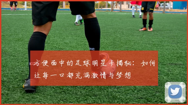 方便面中的足球明星卡揭秘：如何让每一口都充满激情与梦想