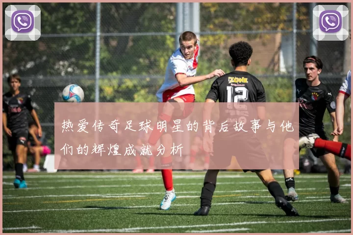 热爱传奇足球明星的背后故事与他们的辉煌成就分析