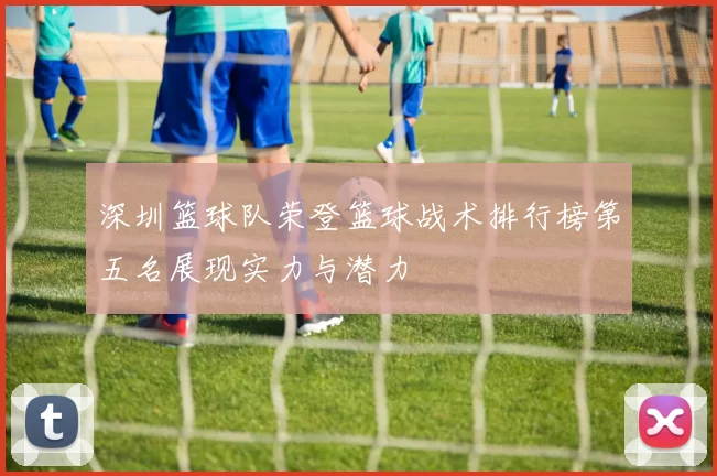 深圳篮球队荣登篮球战术排行榜第五名展现实力与潜力
