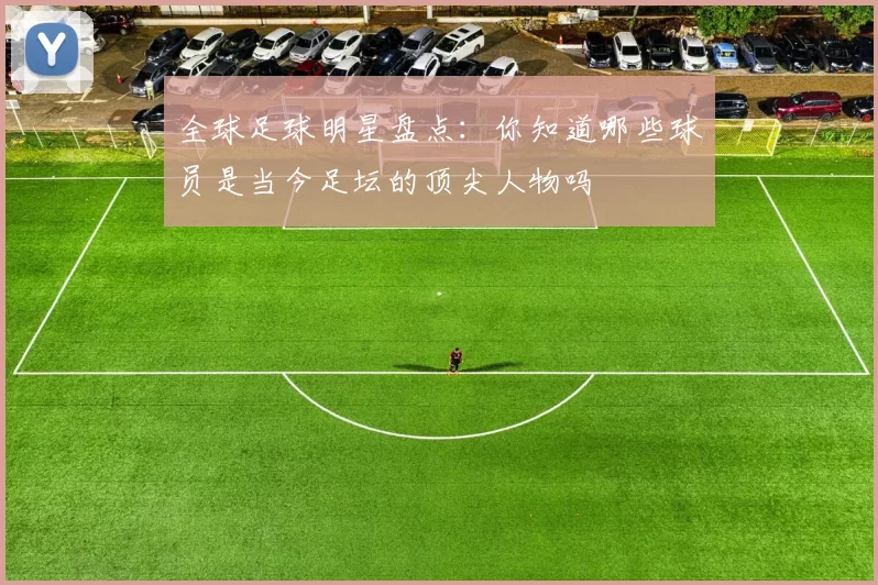 全球足球明星盘点：你知道哪些球员是当今足坛的顶尖人物吗