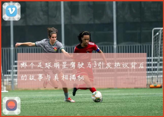 哪个足球明星驾驶马3引发热议背后的故事与真相揭秘