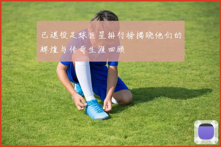 已退役足球巨星排行榜揭晓他们的辉煌与传奇生涯回顾