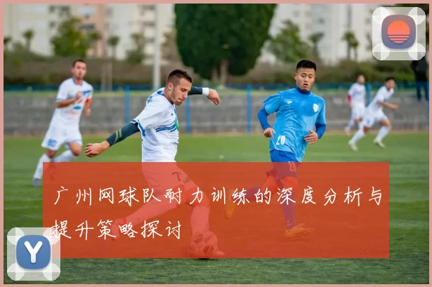 广州网球队耐力训练的深度分析与提升策略探讨