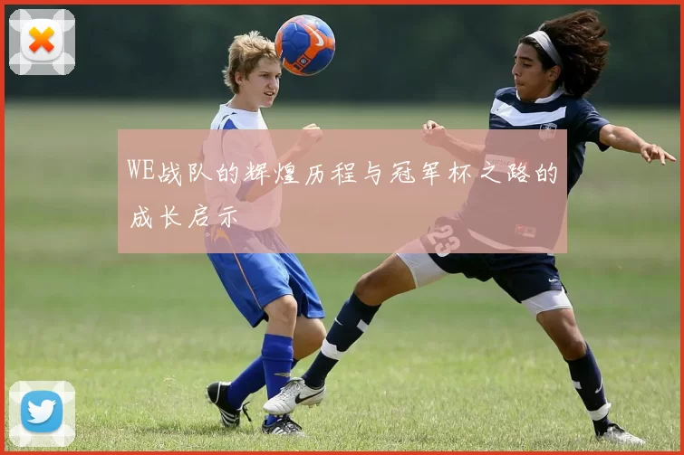 WE战队的辉煌历程与冠军杯之路的成长启示