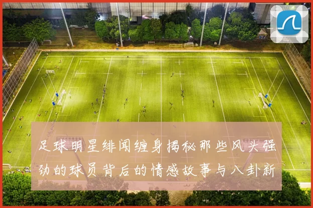 足球明星绯闻缠身揭秘那些风头强劲的球员背后的情感故事与八卦新闻