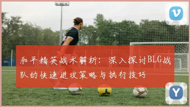 和平精英战术解析：深入探讨BLG战队的快速进攻策略与执行技巧