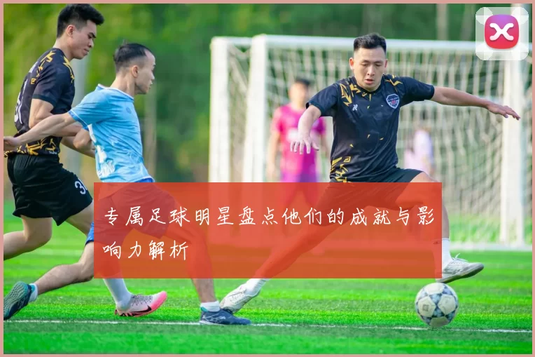 专属足球明星盘点他们的成就与影响力解析