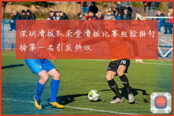 深圳滑板队荣登滑板比赛经验排行榜第一名引发热议