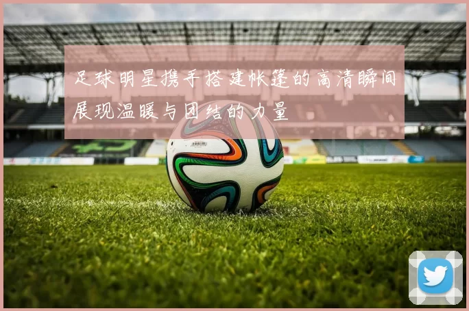 足球明星携手搭建帐篷的高清瞬间展现温暖与团结的力量