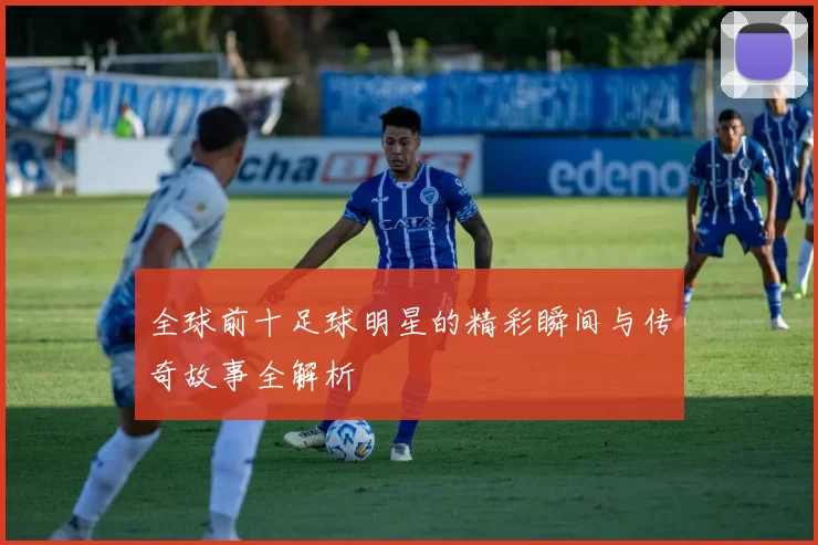 全球前十足球明星的精彩瞬间与传奇故事全解析