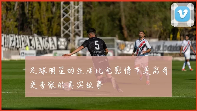 足球明星的生活比电影情节更离奇更夸张的真实故事