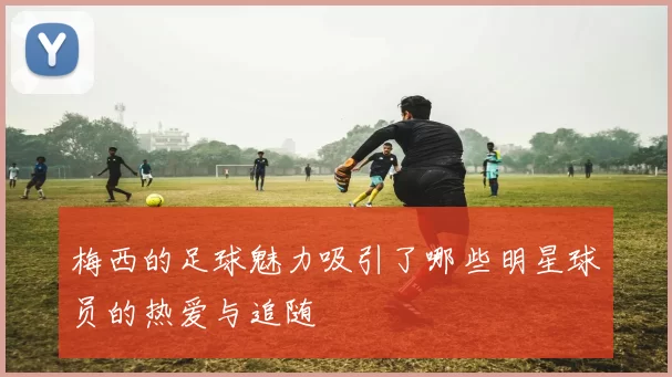 梅西的足球魅力吸引了哪些明星球员的热爱与追随