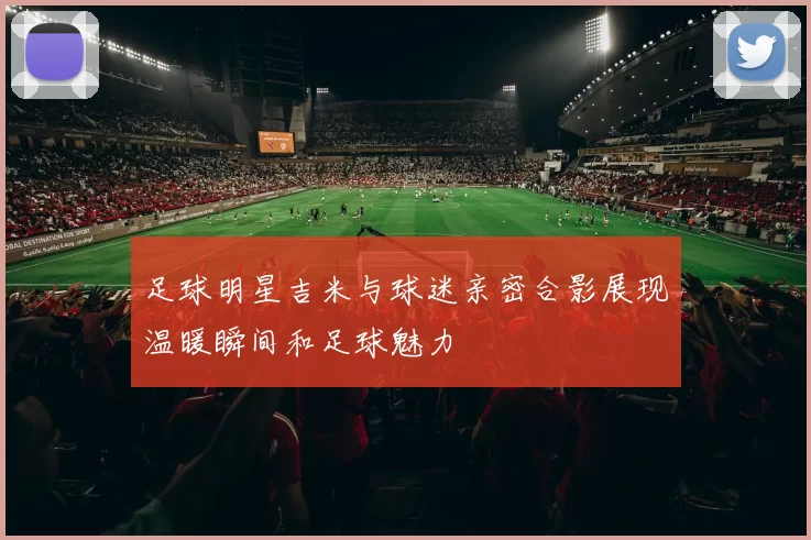 足球明星吉米与球迷亲密合影展现温暖瞬间和足球魅力