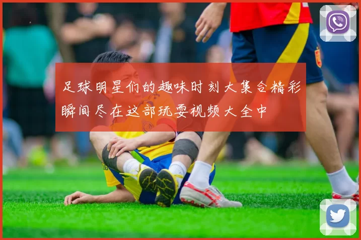 足球明星们的趣味时刻大集合精彩瞬间尽在这部玩耍视频大全中