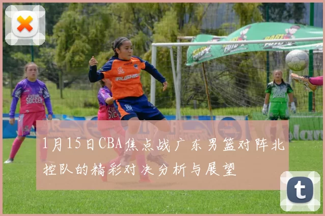 1月15日CBA焦点战广东男篮对阵北控队的精彩对决分析与展望