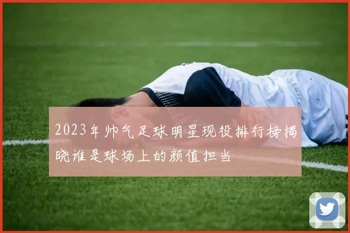 2023年帅气足球明星现役排行榜揭晓谁是球场上的颜值担当