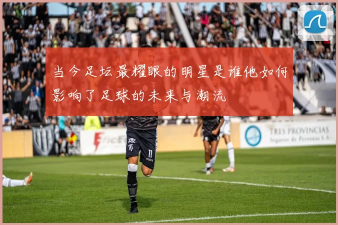 当今足坛最耀眼的明星是谁他如何影响了足球的未来与潮流