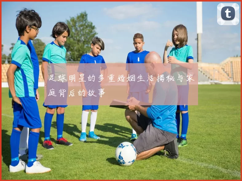 足球明星的多重婚姻生活揭秘与家庭背后的故事