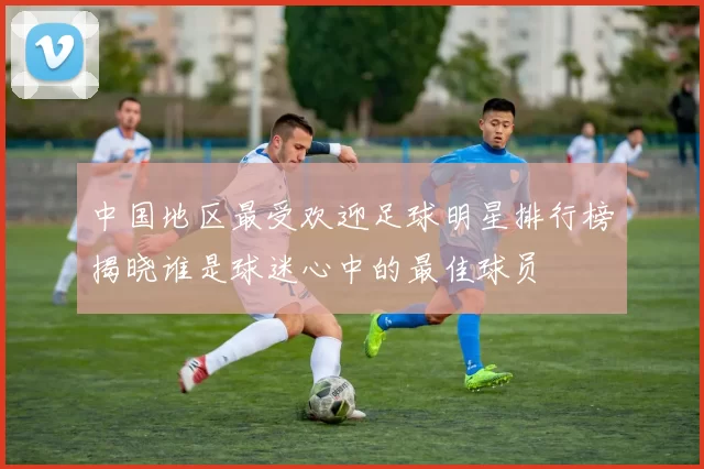 中国地区最受欢迎足球明星排行榜揭晓谁是球迷心中的最佳球员