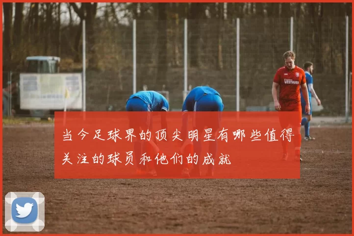 当今足球界的顶尖明星有哪些值得关注的球员和他们的成就