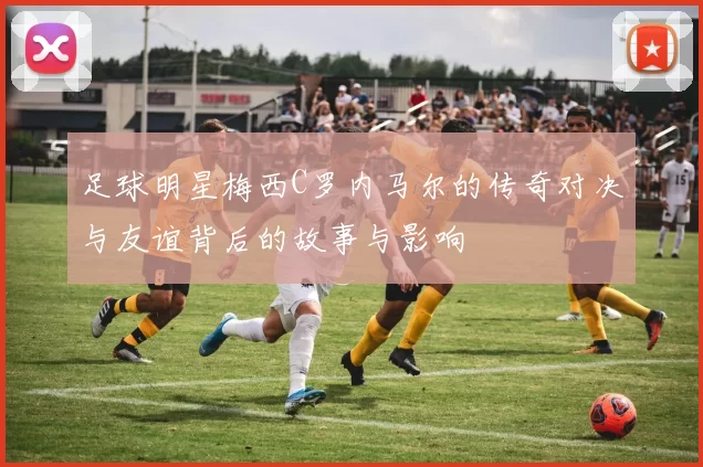 足球明星梅西C罗内马尔的传奇对决与友谊背后的故事与影响