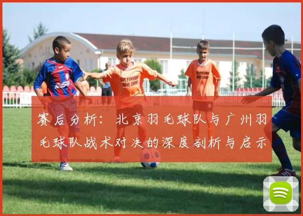 赛后分析：北京羽毛球队与广州羽毛球队战术对决的深度剖析与启示
