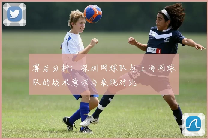赛后分析：深圳网球队与上海网球队的战术意识与表现对比