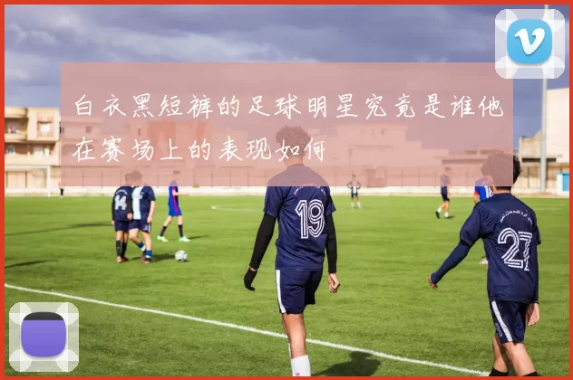 白衣黑短裤的足球明星究竟是谁他在赛场上的表现如何